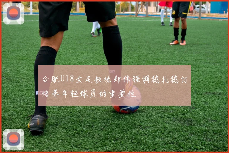 合肥U18女足教练郑伟强调稳扎稳打培养年轻球员的重要性