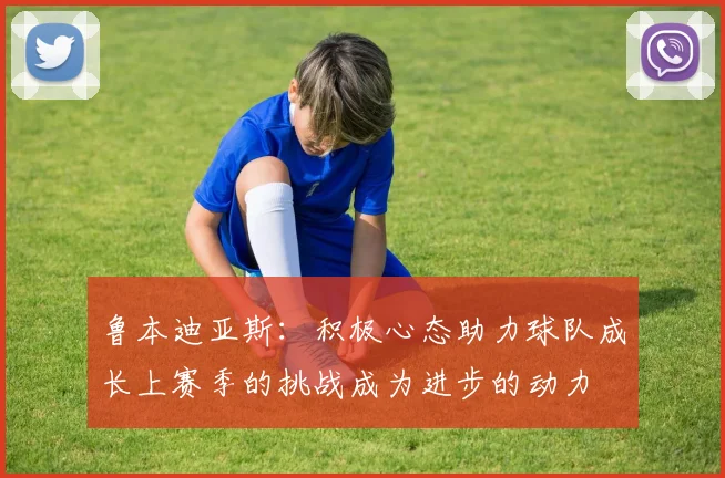 鲁本迪亚斯：积极心态助力球队成长上赛季的挑战成为进步的动力