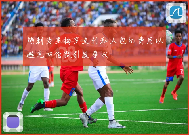 热刺为罗梅罗支付私人包机费用以避免回伦敦引发争议