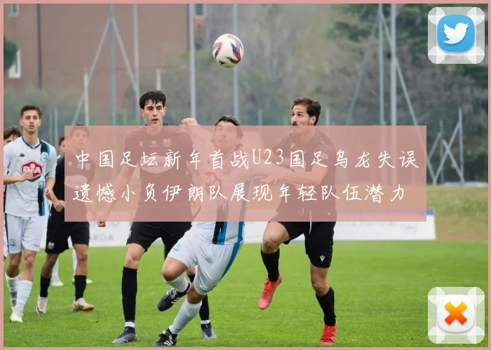 中国足坛新年首战U23国足乌龙失误遗憾小负伊朗队展现年轻队伍潜力