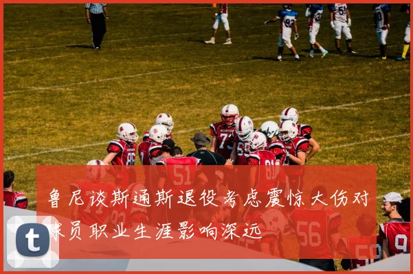 鲁尼谈斯通斯退役考虑震惊大伤对球员职业生涯影响深远