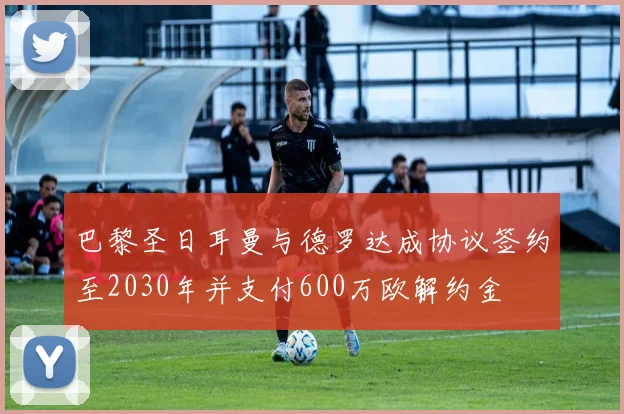 巴黎圣日耳曼与德罗达成协议签约至2030年并支付600万欧解约金
