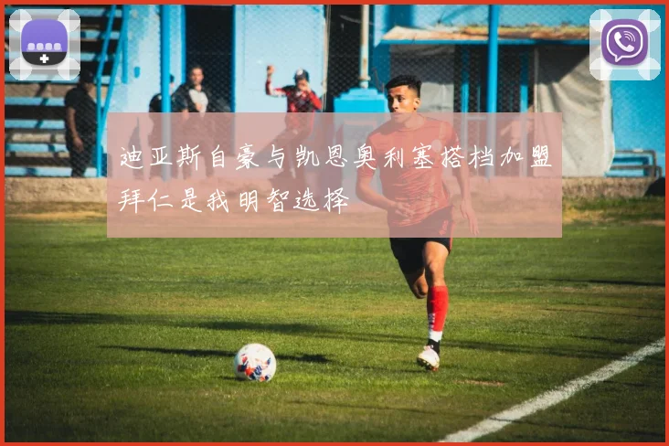 迪亚斯自豪与凯恩奥利塞搭档加盟拜仁是我明智选择