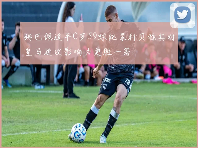 姆巴佩追平C罗59球纪录科贝称其对皇马进攻影响力更胜一筹