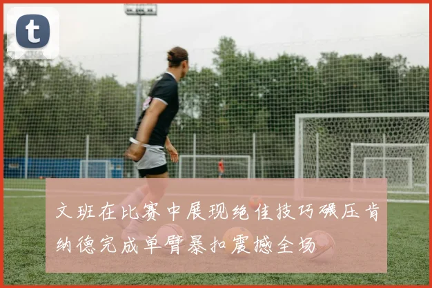 文班在比赛中展现绝佳技巧碾压肯纳德完成单臂暴扣震撼全场