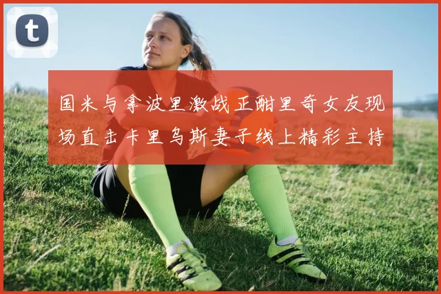 国米与拿波里激战正酣里奇女友现场直击卡里乌斯妻子线上精彩主持