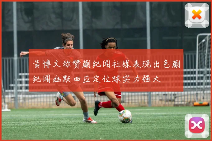 黄博文称赞蒯纪闻社媒表现出色蒯纪闻幽默回应定位球实力强大