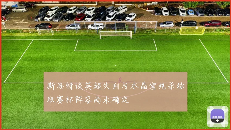 斯洛特谈英超失利与水晶宫绝杀称联赛杯阵容尚未确定
