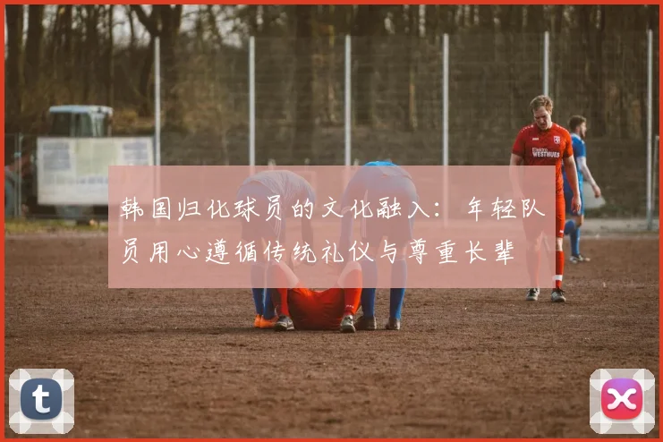 韩国归化球员的文化融入：年轻队员用心遵循传统礼仪与尊重长辈