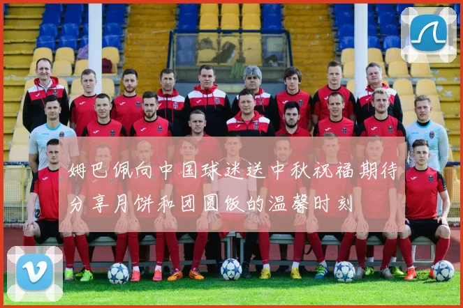 姆巴佩向中国球迷送中秋祝福期待分享月饼和团圆饭的温馨时刻