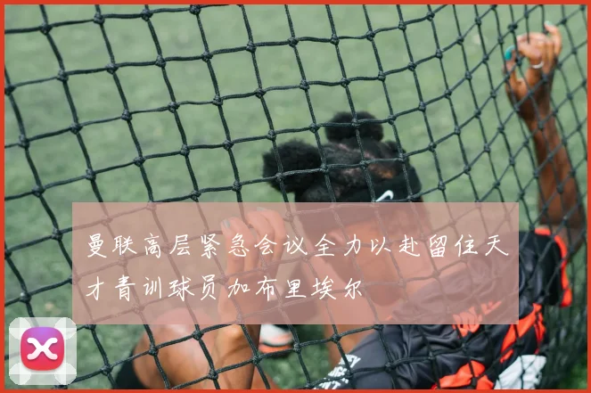 曼联高层紧急会议全力以赴留住天才青训球员加布里埃尔