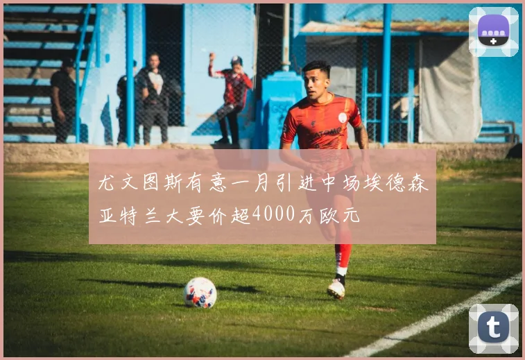 尤文图斯有意一月引进中场埃德森亚特兰大要价超4000万欧元