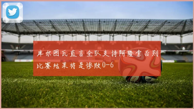 库尔图瓦直言全队支持阿隆索否则比赛结果将是惨败0-6