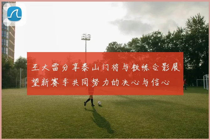 王大雷分享泰山门将与教练合影展望新赛季共同努力的决心与信心