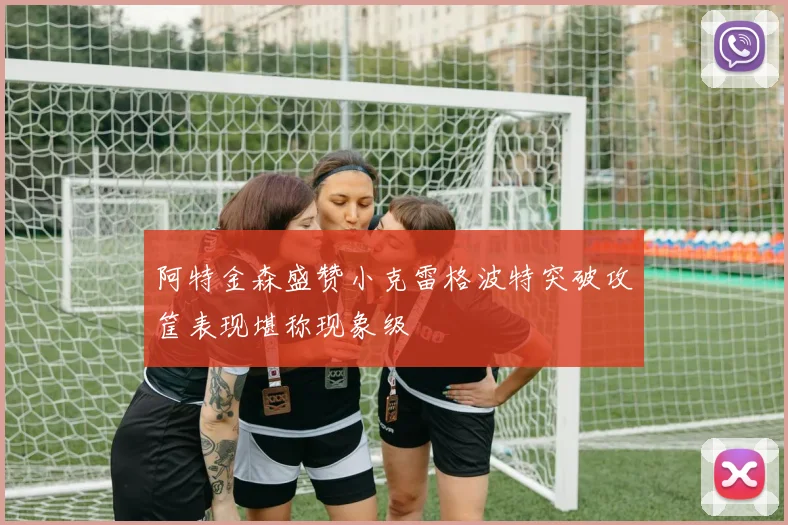 阿特金森盛赞小克雷格波特突破攻筐表现堪称现象级