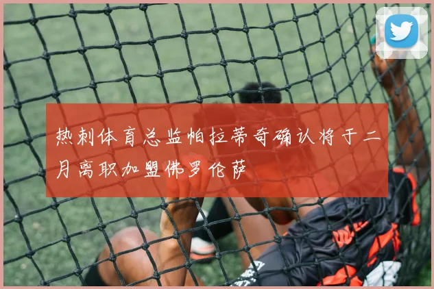 热刺体育总监帕拉蒂奇确认将于二月离职加盟佛罗伦萨