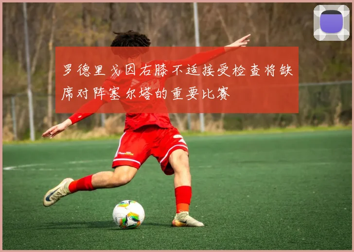 罗德里戈因右膝不适接受检查将缺席对阵塞尔塔的重要比赛