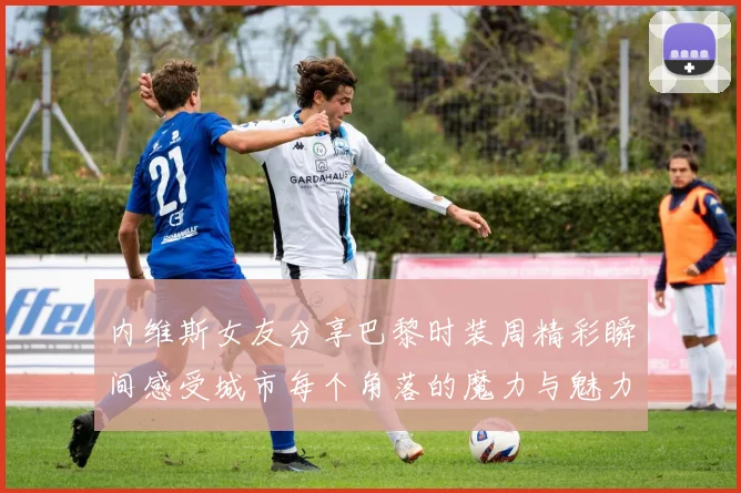 内维斯女友分享巴黎时装周精彩瞬间感受城市每个角落的魔力与魅力