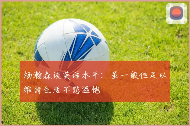 杨瀚森谈英语水平：虽一般但足以维持生活不愁温饱