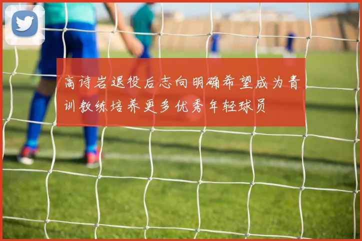 高诗岩退役后志向明确希望成为青训教练培养更多优秀年轻球员