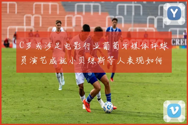 C罗或涉足电影行业葡萄牙媒体评球员演艺成就小贝琼斯等人表现如何