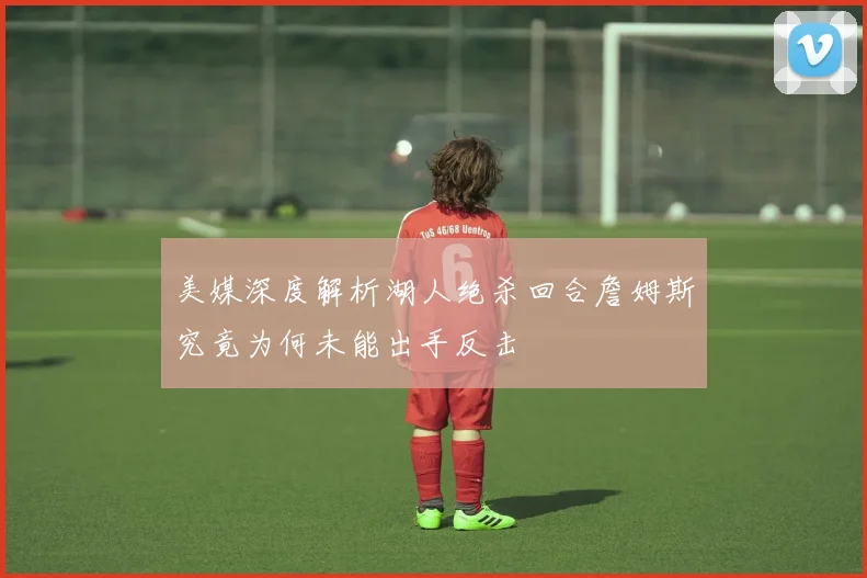 美媒深度解析湖人绝杀回合詹姆斯究竟为何未能出手反击