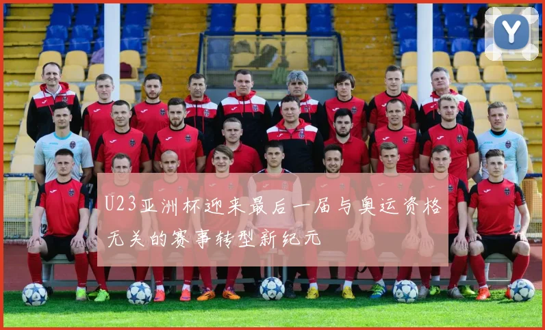 U23亚洲杯迎来最后一届与奥运资格无关的赛事转型新纪元