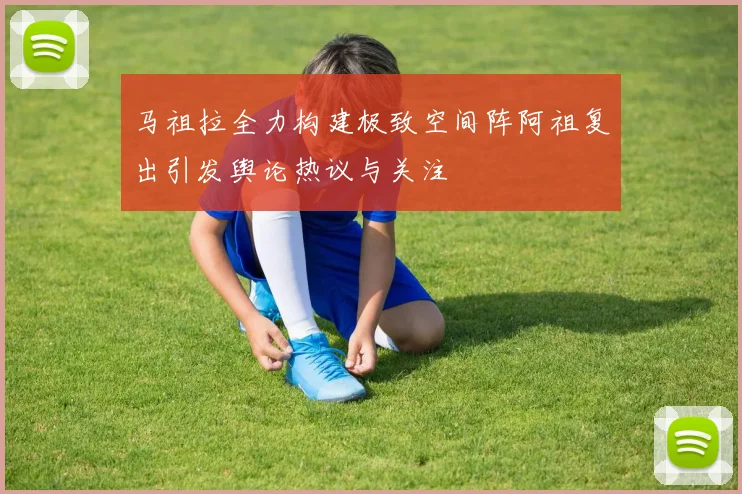 马祖拉全力构建极致空间阵阿祖复出引发舆论热议与关注