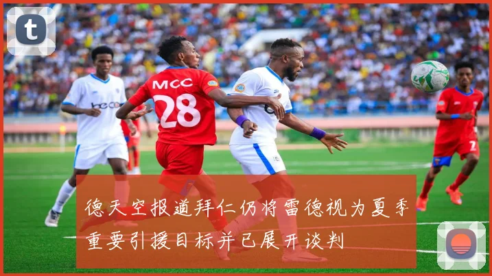 德天空报道拜仁仍将雷德视为夏季重要引援目标并已展开谈判